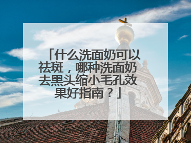 什么洗面奶可以祛斑，哪种洗面奶去黑头缩小毛孔效果好指南？