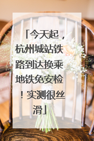 今天起，杭州城站铁路到达换乘地铁免安检！实测很丝滑