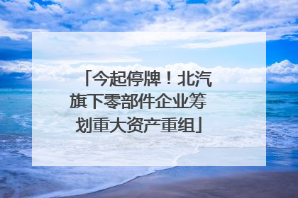 今起停牌！北汽旗下零部件企业筹划重大资产重组