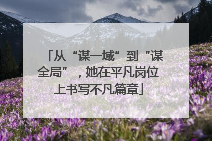 从“谋一域”到“谋全局”，她在平凡岗位上书写不凡篇章
