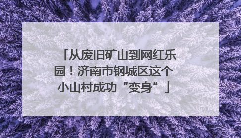 从废旧矿山到网红乐园！济南市钢城区这个小山村成功“变身”