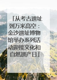 从考古遗址到万米高空：金沙遗址博物馆举办系列活动迎接文化和自然遗产日