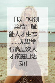 以“科创+亲情”赋能人才生态……无锡举行高层次人才家庭日活动