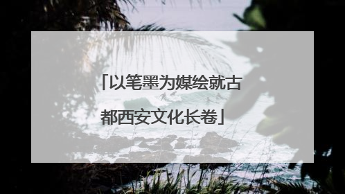 以笔墨为媒绘就古都西安文化长卷