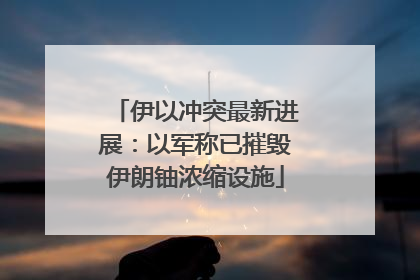 伊以冲突最新进展：以军称已摧毁伊朗铀浓缩设施