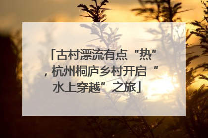 古村漂流有点“热”，杭州桐庐乡村开启“水上穿越”之旅