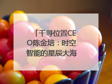 千寻位置CEO陈金培：时空智能的星辰大海，藏在数字万象与人间烟火中