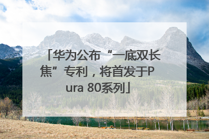 华为公布“一底双长焦”专利，将首发于Pura 80系列