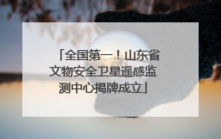 全国第一！山东省文物安全卫星遥感监测中心揭牌成立