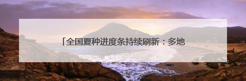 全国夏种进度条持续刷新：多地抢抓农时 筑牢粮食丰收基础