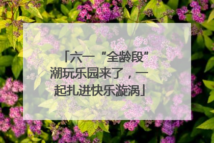 六一“全龄段”潮玩乐园来了，一起扎进快乐漩涡