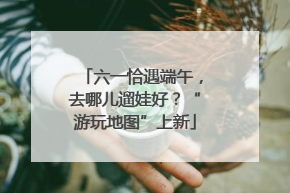 六一恰遇端午，去哪儿遛娃好？“游玩地图”上新