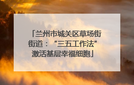 兰州市城关区草场街街道：“三五工作法”激活基层幸福细胞