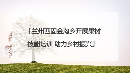兰州西固金沟乡开展果树技能培训 助力乡村振兴