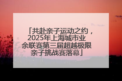共赴亲子运动之约，2025年上海城市业余联赛第三届超越极限亲子挑战赛落幕