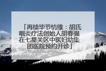 再续毕节情缘：胡氏咽炎疗法创始人胡春强在七星关区中医妇幼集团医院预约开诊