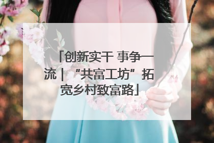 创新实干 事争一流｜“共富工坊”拓宽乡村致富路