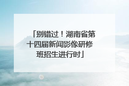 别错过！湖南省第十四届新闻影像研修班招生进行时