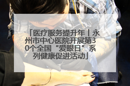医疗服务提升年丨永州市中心医院开展第30个全国“爱眼日”系列健康促进活动
