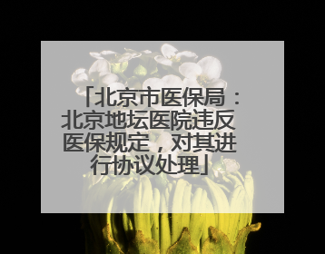 北京市医保局：北京地坛医院违反医保规定，对其进行协议处理