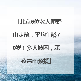 北京6位老人爬野山走散，平均年龄70岁！多人被困，深夜冒雨救援