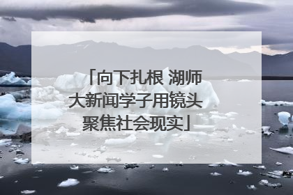 向下扎根 湖师大新闻学子用镜头聚焦社会现实