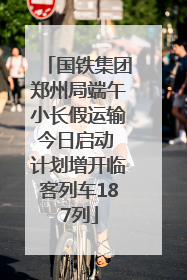 国铁集团郑州局端午小长假运输今日启动 计划增开临客列车187列