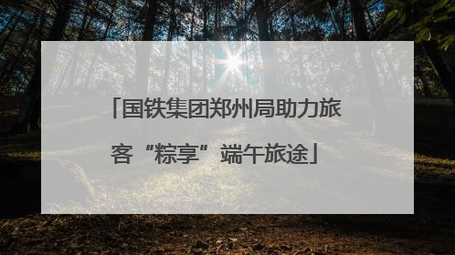 国铁集团郑州局助力旅客“粽享”端午旅途
