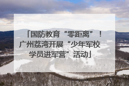 国防教育“零距离”！广州荔湾开展“少年军校学员进军营”活动