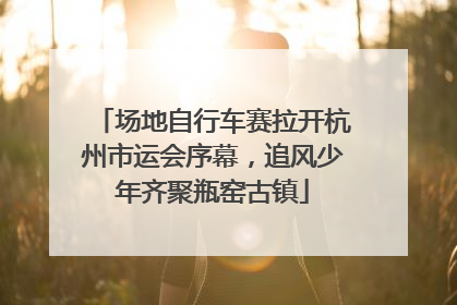 场地自行车赛拉开杭州市运会序幕，追风少年齐聚瓶窑古镇