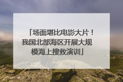 场面堪比电影大片！我国北部海区开展大规模海上搜救演训