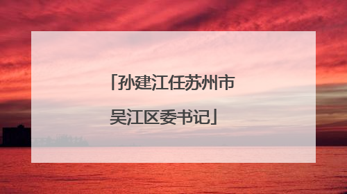 孙建江任苏州市吴江区委书记