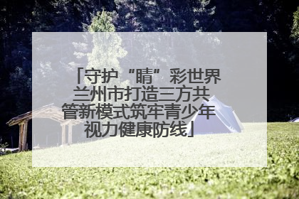 守护“睛”彩世界 兰州市打造三方共管新模式筑牢青少年视力健康防线