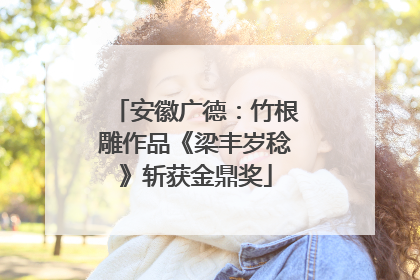 安徽广德：竹根雕作品《梁丰岁稔》斩获金鼎奖
