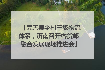 完善县乡村三级物流体系，济南召开客货邮融合发展现场推进会