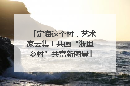 定海这个村，艺术家云集！共画“浙里乡村”共富新图景