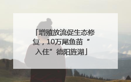 增殖放流促生态修复，10万尾鱼苗“入住”德阳旌湖