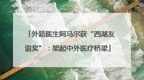 外籍医生阿马尔获“西湖友谊奖”：架起中外医疗桥梁