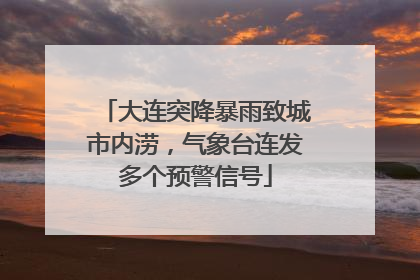 大连突降暴雨致城市内涝，气象台连发多个预警信号