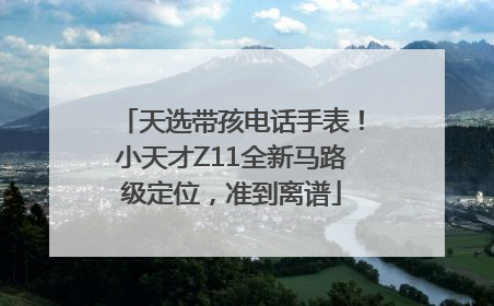 天选带孩电话手表！小天才Z11全新马路级定位，准到离谱