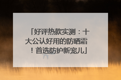 好评热款实测：十大公认好用的防晒霜！首选防护新宠儿