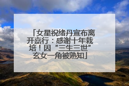 女星祝绪丹宣布离开嘉行：感谢十年栽培！因“三生三世”玄女一角被熟知