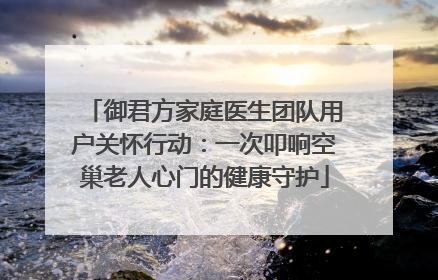 御君方家庭医生团队用户关怀行动：一次叩响空巢老人心门的健康守护