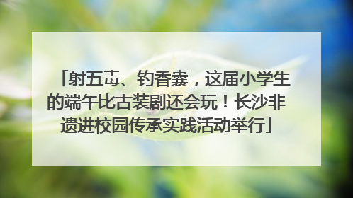 射五毒、钓香囊，这届小学生的端午比古装剧还会玩！长沙非遗进校园传承实践活动举行