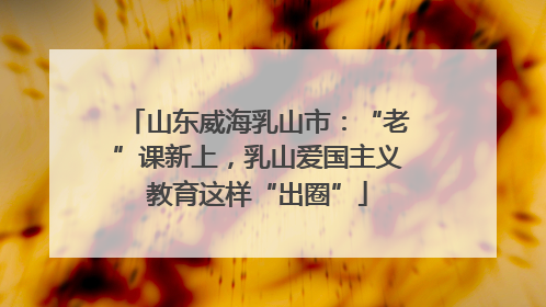 山东威海乳山市：“老”课新上，乳山爱国主义教育这样“出圈”