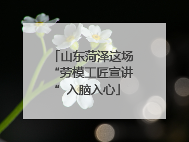 山东菏泽这场“劳模工匠宣讲”入脑入心