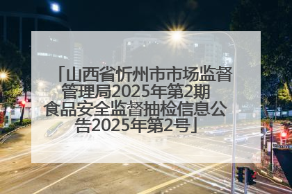 山西省忻州市市场监督管理局2025年第2期食品安全监督抽检信息公告2025年第2号
