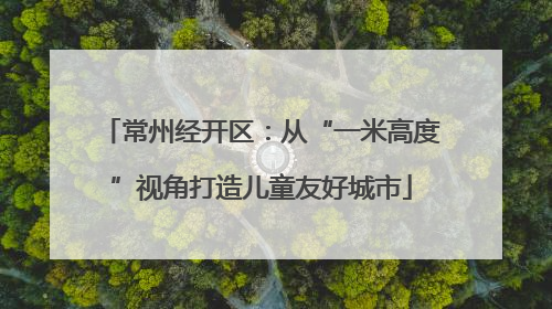 常州经开区：从“一米高度”视角打造儿童友好城市