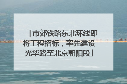 市郊铁路东北环线即将工程招标，率先建设光华路至北京朝阳段