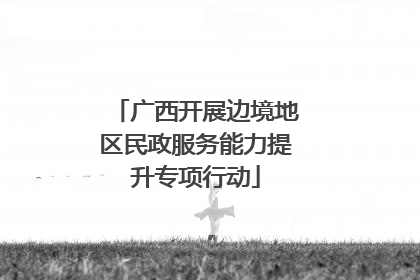 广西开展边境地区民政服务能力提升专项行动